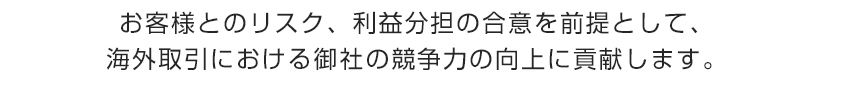 お客様とのリスク、利益分担の合意を前提として、海外取引における御社の競争力の向上に貢献します。